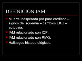 DEFINICION IAM
 Muerte inesperada por paro cardiaco –
signos de isquemia – cambios EKG –
autopsia.
 IAM relacionado con ICP.
 IAM relacionado con RMQ.
 Hallazgos histopatológicos.
 