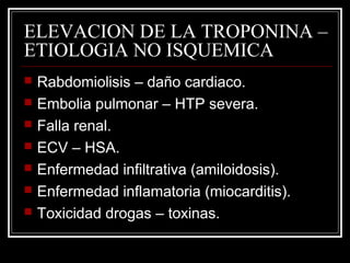 ELEVACION DE LA TROPONINA –
ETIOLOGIA NO ISQUEMICA
 Rabdomiolisis – daño cardiaco.
 Embolia pulmonar – HTP severa.
 Falla renal.
 ECV – HSA.
 Enfermedad infiltrativa (amiloidosis).
 Enfermedad inflamatoria (miocarditis).
 Toxicidad drogas – toxinas.
 