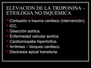 ELEVACION DE LA TROPONINA –
ETIOLOGIA NO ISQUEMICA
 Contusión o trauma cardiaco (intervención).
 ICC.
 Disección aortica.
 Enfermedad valvular aortica.
 Cardiomiopatia hipertrofica.
 Arritmias – bloqueo cardiaco.
 Discinesia apical transitoria.
 