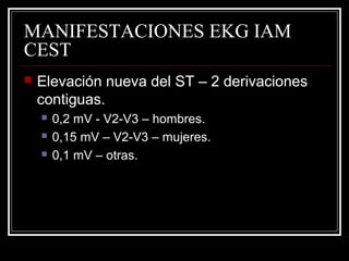 MANIFESTACIONES EKG IAM
CEST
 Elevación nueva del ST – 2 derivaciones
contiguas.
 0,2 mV - V2-V3 – hombres.
 0,15 mV – V2-V3 – mujeres.
 0,1 mV – otras.
 