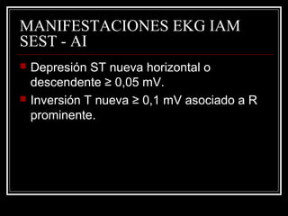 MANIFESTACIONES EKG IAM
SEST - AI
 Depresión ST nueva horizontal o
descendente ≥ 0,05 mV.
 Inversión T nueva ≥ 0,1 mV asociado a R
prominente.
 