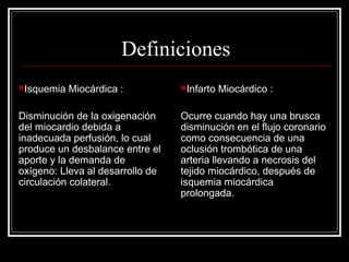 Definiciones
Isquemia Miocárdica :
Disminución de la oxigenación
del miocardio debida a
inadecuada perfusión, lo cual
produce un desbalance entre el
aporte y la demanda de
oxígeno: Lleva al desarrollo de
circulación colateral.
Infarto Miocárdico :
Ocurre cuando hay una brusca
disminución en el flujo coronario
como consecuencia de una
oclusión trombótica de una
arteria llevando a necrosis del
tejido miocárdico, después de
isquemia miocárdica
prolongada.
 