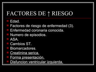 FACTORES DE ↑ RIESGO
 Edad.
 Factores de riesgo de enfermedad (3).
 Enfermedad coronaria conocida.
 Numero de episodios.
 ASA.
 Cambios ST.
 Biomarcadores.
 Creatinina serica.
 Forma presentación.
 Disfuncion ventricular izquierda.
 