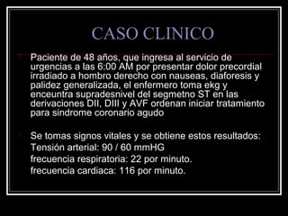 CASO CLINICO
 Paciente de 48 años, que ingresa al servicio de
urgencias a las 6:00 AM por presentar dolor precordial
irradiado a hombro derecho con nauseas, diaforesis y
palidez generalizada, el enfermero toma ekg y
enceuntra supradesnivel del segmetno ST en las
derivaciones DII, DIII y AVF ordenan iniciar tratamiento
para sindrome coronario agudo
 Se tomas signos vitales y se obtiene estos resultados:
Tensión arterial: 90 / 60 mmHG
frecuencia respiratoria: 22 por minuto.
frecuencia cardiaca: 116 por minuto.
 