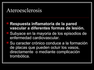 Ateroesclerosis
 Respuesta inflamatoria de la pared
vascular a diferentes formas de lesión.
 Subyace en la mayoria de los episodios de
enfermedad cardiovascular.
 Su caracter crónico conduce a la formación
de placas que pueden ocluir los vasos,
directamente o mediante complicación
trombótica.
 
