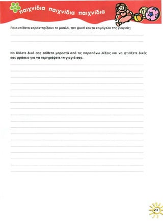 ζωντανό μυαλό, γλυκιά φωνή, φωτεινό χαμόγελο
Εγώ είμαι πολύ δεμένος με τη γιαγιά μου. Η γιαγιά μου μένει στους Γόννους.
Την αγαπάω πολύ, γιατί κάνει το φαγητό που θέλω, έχει ζεστή ψυχούλα και ωραίο
χαμόγελο. Τα Σαββατοκύριακα παίρνει το λεωφορείο και μας φέρνει πίτα, γιατί
εγώ με το μπαμπά μου τρώμε πολλή πίτα. Όταν πηγαίνω στο χωριό, μερικές φορές
όταν οι φίλοι μου δεν είναι στο σπίτι τους, λέω τη γιαγιά μου να παίξουμε
κρυφτό και πάντα μου λέει ναι, αλλά να περιμένω να τελειώσει τις δουλειές.
Τέλος η γιαγιά μου είναι ψυχάρα και ωραία νοικοκυρά, δεν μπορώ να πω.
 