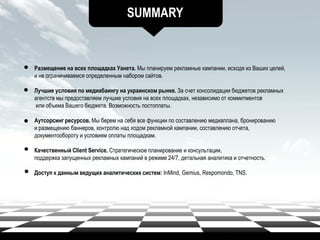SUMMARY
Размещение на всех площадках Уанета. Мы планируем рекламные кампании, исходя из Ваших целей,
и не ограничиваемся определенным набором сайтов.
Лучшие условия по медиабаингу на украинском рынке. За счет консолидации бюджетов рекламных
агентств мы предоставляем лучшие условия на всех площадках, независимо от коммитментов
или объема Вашего бюджета. Возможность постоплаты.
Аутсорсинг ресурсов. Мы берем на себя все функции по составлению медиаплана, бронированию
и размещению баннеров, контролю над ходом рекламной кампании, составлению отчета,
документообороту и условиям оплаты площадкам.
Качественный Client Service. Стратегическое планирование и консультации,
поддержка запущенных рекламных кампаний в режиме 24/7, детальная аналитика и отчетность.
Доступ к данным ведущих аналитических систем: InMind, Gemius, Respomondo, TNS.
 