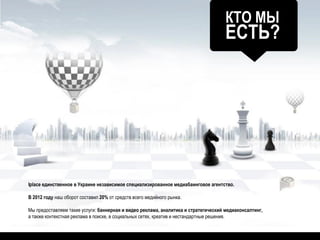 КТО МЫ
ЕСТЬ?
Iplace единственное в Украине независимое специализированное медиабаинговое агентство.
В 2012 году наш оборот составил 20% от средств всего медийного рынка.
Мы предоставляем такие услуги: баннерная и видео реклама, аналитика и стратегический медиаконсалтинг,
а также контекстная реклама в поиске, в социальных сетях, креатив и нестандартные решения.
 