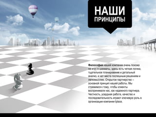 НАШИ
ПРИНЦИПЫ
Философия нашей компании очень похожа
на игру в шахматы, здесь есть четкая логика,
тщательное планирование и детальный
анализ, и нет места поспешным решениям и
легкомыслию. Открытое партнерство –
основной принцип нашей работы. Мы
стремимся к тому, чтобы клиенты
воспринимали нас, как надежного партнера.
Честность, усердная работа, качество и
последовательность играют ключевую роль в
организации компании Iplace.
 
