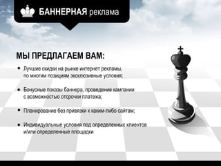 БАННЕРНАЯ реклама
МЫ ПРЕДЛАГАЕМ ВАМ:
Лучшие скидки на рынке интернет рекламы,
по многим позициям эксклюзивные условия;
Бонусные показы баннера, проведение кампании
с возможностью отсрочки платежа;
Планирование без привязки к каким-либо сайтам;
Индивидуальные условия под определенных клиентов
и/или определенные площадки
 