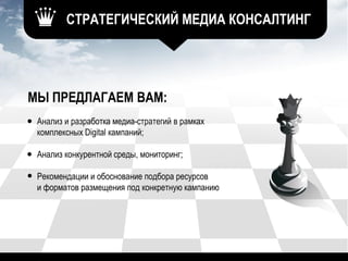 МЫ ПРЕДЛАГАЕМ ВАМ:
Анализ и разработка медиа-стратегий в рамках
комплексных Digital кампаний;
Анализ конкурентной среды, мониторинг;
Рекомендации и обоснование подбора ресурсов
и форматов размещения под конкретную кампанию
СТРАТЕГИЧЕСКИЙ МЕДИА КОНСАЛТИНГ
 
