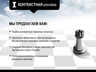КОНТЕКСТНАЯ реклама
МЫ ПРЕДЛАГАЕМ ВАМ:
Подбор релевантных поисковых запросов;
Написание эффективных текстов рекламных
объявлений для поисковых кампаний и соцсетей;
Создание баннерных и видео кампаний для
партнерских сетей и Youtube;
Постоянный контроль и оптимизация
рекламных кампаний
 