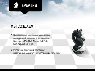 КРЕАТИВ
МЫ СОЗДАЕМ:
Качественные рекламные материалы
всех уровней сложности: синхронные
баннера, MPU, Rich Media, Cat Fish,
брендирование и др.;
Ресайзы и адаптация рекламных
материалов согласно техтребованиям площадок
 