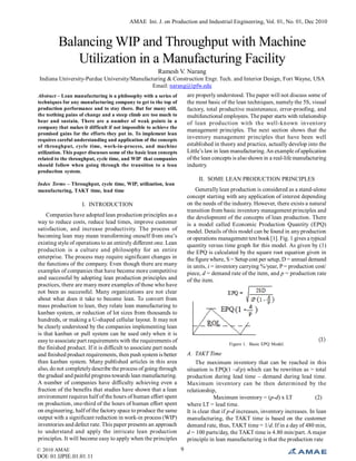 AMAE Int. J. on Production and Industrial Engineering, Vol. 01, No. 01, Dec 2010
© 2010 AMAE
DOI: 01.IJPIE.01.01.11
9
Balancing WIP and Throughput with Machine
Utilization in a Manufacturing Facility
Ramesh V. Narang
Indiana University-Purdue University/Manufacturing & Construction Engr. Tech. and Interior Design, Fort Wayne, USA
Email: narang@ipfw.edu
Abstract – Lean manufacturing is a philosophy with a series of
techniques for any manufacturing company to get to the top of
production performance and to stay there. But for many still,
the teething pains of change and a steep climb are too much to
bear and sustain. There are a number of weak points in a
company that makes it difficult if not impossible to achieve the
promised gains for the efforts they put in. To implement lean
requires careful understanding and application of the concepts
of throughput, cycle time, work-in-process, and machine
utilization. This paper discusses some of the basic lean concepts
related to the throughput, cycle time, and WIP that companies
should follow when going through the transition to a lean
production system.
Index Terms – Throughput, cycle time, WIP, utilization, lean
manufacturing, TAKT time, lead time
I. INTRODUCTION
Companies have adopted lean production principles as a
way to reduce costs, reduce lead times, improve customer
satisfaction, and increase productivity. The process of
becoming lean may mean transforming oneself from one’s
existing style of operations to an entirely different one. Lean
production is a culture and philosophy for an entire
enterprise. The process may require significant changes in
the functions of the company. Even though there are many
examples of companies that have become more competitive
and successful by adopting lean production principles and
practices, there are many more examples of those who have
not been as successful. Many organizations are not clear
about what does it take to become lean. To convert from
mass production to lean, they relate lean manufacturing to
kanban system, or reduction of lot sizes from thousands to
hundreds, or making a U-shaped cellular layout. It may not
be clearly understood by the companies implementing lean
is that kanban or pull system can be used only when it is
easy to associate part requirements with the requirements of
the finished product. If it is difficult to associate part needs
and finished product requirements, then push system is better
than kanban system. Many published articles in this area
also, do not completelydescribe the process of going through
the gradual and painful progress towards lean manufacturing.
A number of companies have difficulty achieving even a
fraction of the benefits that studies have shown that a lean
environment requires half of the hours of human effort spent
on production, one-third of the hours of human effort spent
on engineering, half of the factory space to produce the same
output with a significant reduction in work-in process (WIP)
inventories and defect rate. This paper presents an approach
to understand and apply the intricate lean production
principles. It will become easy to apply when the principles
are properly understood. The paper will not discuss some of
the most basic of the lean techniques, namely the 5S, visual
factory, total productive maintenance, error-proofing, and
multifunctional employees. The paper starts with relationship
of lean production with the well-known inventory
management principles. The next section shows that the
inventory management principles that have been well
established in theory and practice, actually develop into the
Little’s law in lean manufacturing.An example ofapplication
ofthe lean concepts is also shown in a real-life manufacturing
industry.
II. SOME LEAN PRODUCTION PRINCIPLES
Generallylean production is considered as a stand-alone
concept starting with any application of interest depending
on the needs of the industry. However, there exists a natural
transition from basic inventory management principles and
the development of the concepts of lean production. There
is a model called Economic Production Quantity (EPQ)
model. Details of this model can be found in anyproduction
or operations management text book [1]. Fig. 1 gives a typical
quantity versus time graph for this model. As given by (1)
the EPQ is calculated by the square root equation given in
the figure where, S = Setup cost per setup, D = annual demand
in units, i = inventory carrying %/year, P = production cost/
piece, d = demand rate of the item, and p = production rate
of the item.
Figure 1. Basic EPQ Model.
A. TAKT Time
The maximum inventory that can be reached in this
situation is EPQ(1 –d/p) which can be rewritten as = total
production during lead time – demand during lead time.
Maximum inventory can be then determined by the
relationship,
Maximum inventory = (p-d) x LT (2)
where LT = lead time.
It is clear that if p-d increases, inventory increases. In lean
manufacturing, the TAKT time is based on the customer
demand rate, thus, TAKT time = 1/d. If in a day of 480 min,
d = 100 parts/day, the TAKT time is 4.80 min/part. A major
principle in lean manufacturing is that the production rate
 
