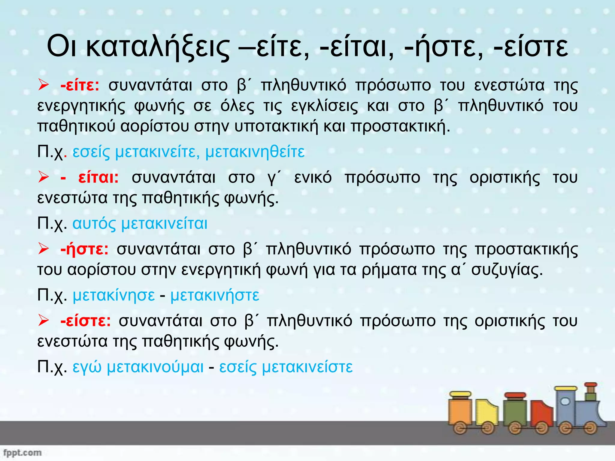 Οη θαηαιήμεηο –είηε, -είηαη, -ήζηε, -είζηε
 -είηε: ζπλαληάηαη ζην β΄ πιεζπληηθό πξόζσπν ηνπ ελεζηώηα ηεο
ελεξγεηηθήο θσλήο ζε όιεο ηηο εγθιίζεηο θαη ζην β΄ πιεζπληηθό ηνπ
παζεηηθνύ ανξίζηνπ ζηελ ππνηαθηηθή θαη πξνζηαθηηθή.
Π.ρ. εζείο κεηαθηλείηε, κεηαθηλεζείηε
 - είηαη: ζπλαληάηαη ζην γ΄ εληθό πξόζσπν ηεο νξηζηηθήο ηνπ
ελεζηώηα ηεο παζεηηθήο θσλήο.
Π.ρ. απηόο κεηαθηλείηαη
 -ήζηε: ζπλαληάηαη ζην β΄ πιεζπληηθό πξόζσπν ηεο πξνζηαθηηθήο
ηνπ ανξίζηνπ ζηελ ελεξγεηηθή θσλή γηα ηα ξήκαηα ηεο α΄ ζπδπγίαο.
Π.ρ. κεηαθίλεζε - κεηαθηλήζηε
 -είζηε: ζπλαληάηαη ζην β΄ πιεζπληηθό πξόζσπν ηεο νξηζηηθήο ηνπ
ελεζηώηα ηεο παζεηηθήο θσλήο.
Π.ρ. εγώ κεηαθηλνύκαη - εζείο κεηαθηλείζηε
 