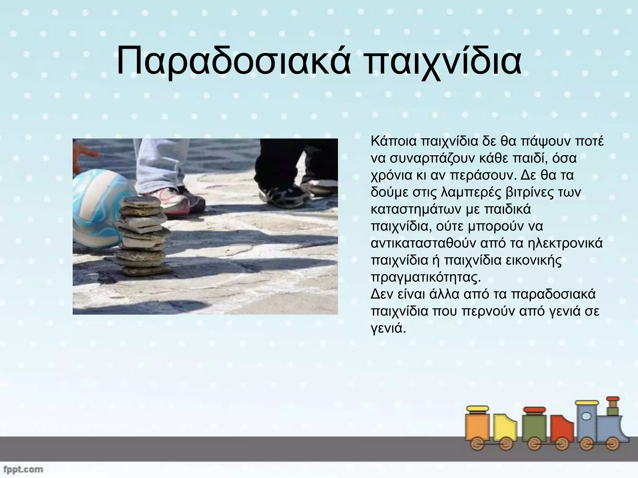 Παξαδνζηαθά παηρλίδηα
Κάπνηα παηρλίδηα δε ζα πάςνπλ πνηέ
λα ζπλαξπάδνπλ θάζε παηδί, όζα
ρξόληα θη αλ πεξάζνπλ. Δε ζα ηα
δνύκε ζηηο ιακπεξέο βηηξίλεο ησλ
θαηαζηεκάησλ κε παηδηθά
παηρλίδηα, νύηε κπνξνύλ λα
αληηθαηαζηαζνύλ από ηα ειεθηξνληθά
παηρλίδηα ή παηρλίδηα εηθνληθήο
πξαγκαηηθόηεηαο.
Δελ είλαη άιια από ηα παξαδνζηαθά
παηρλίδηα πνπ πεξλνύλ από γεληά ζε
γεληά.
 