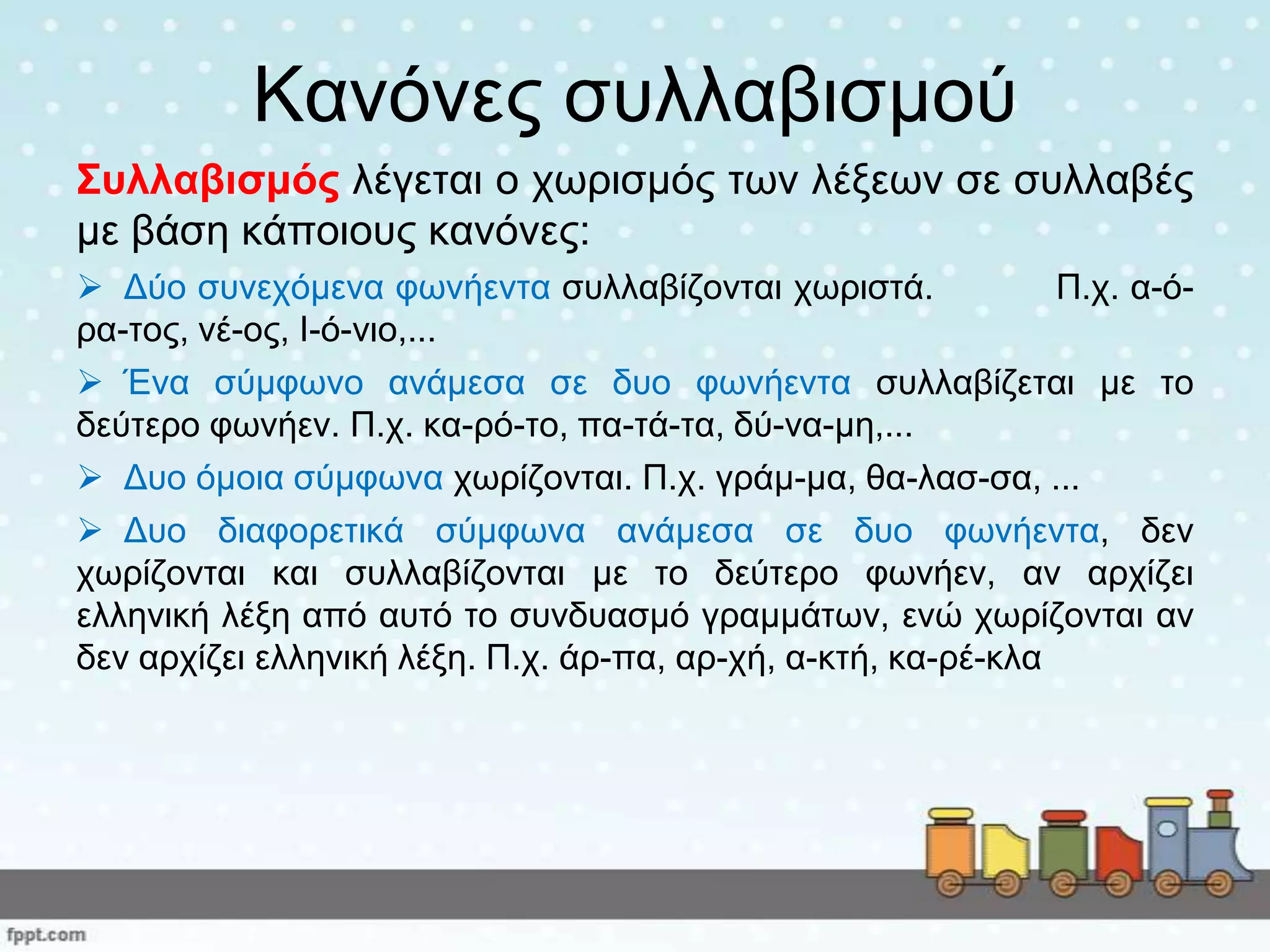 Καλόλεο ζπιιαβηζκνύ
Σπιιαβηζκόο ιέγεηαη ν ρσξηζκόο ησλ ιέμεσλ ζε ζπιιαβέο
κε βάζε θάπνηνπο θαλόλεο:
 Δύν ζπλερόκελα θσλήεληα ζπιιαβίδνληαη ρσξηζηά. Π.ρ. α-ό-
ξα-ηνο, λέ-νο, Ι-ό-λην,...
 Έλα ζύκθσλν αλάκεζα ζε δπν θσλήεληα ζπιιαβίδεηαη κε ην
δεύηεξν θσλήελ. Π.ρ. θα-ξό-ην, πα-ηά-ηα, δύ-λα-κε,...
 Δπν όκνηα ζύκθσλα ρσξίδνληαη. Π.ρ. γξάκ-κα, ζα-ιαζ-ζα, ...
 Δπν δηαθνξεηηθά ζύκθσλα αλάκεζα ζε δπν θσλήεληα, δελ
ρσξίδνληαη θαη ζπιιαβίδνληαη κε ην δεύηεξν θσλήελ, αλ αξρίδεη
ειιεληθή ιέμε από απηό ην ζπλδπαζκό γξακκάησλ, ελώ ρσξίδνληαη αλ
δελ αξρίδεη ειιεληθή ιέμε. Π.ρ. άξ-πα, αξ-ρή, α-θηή, θα-ξέ-θια
 