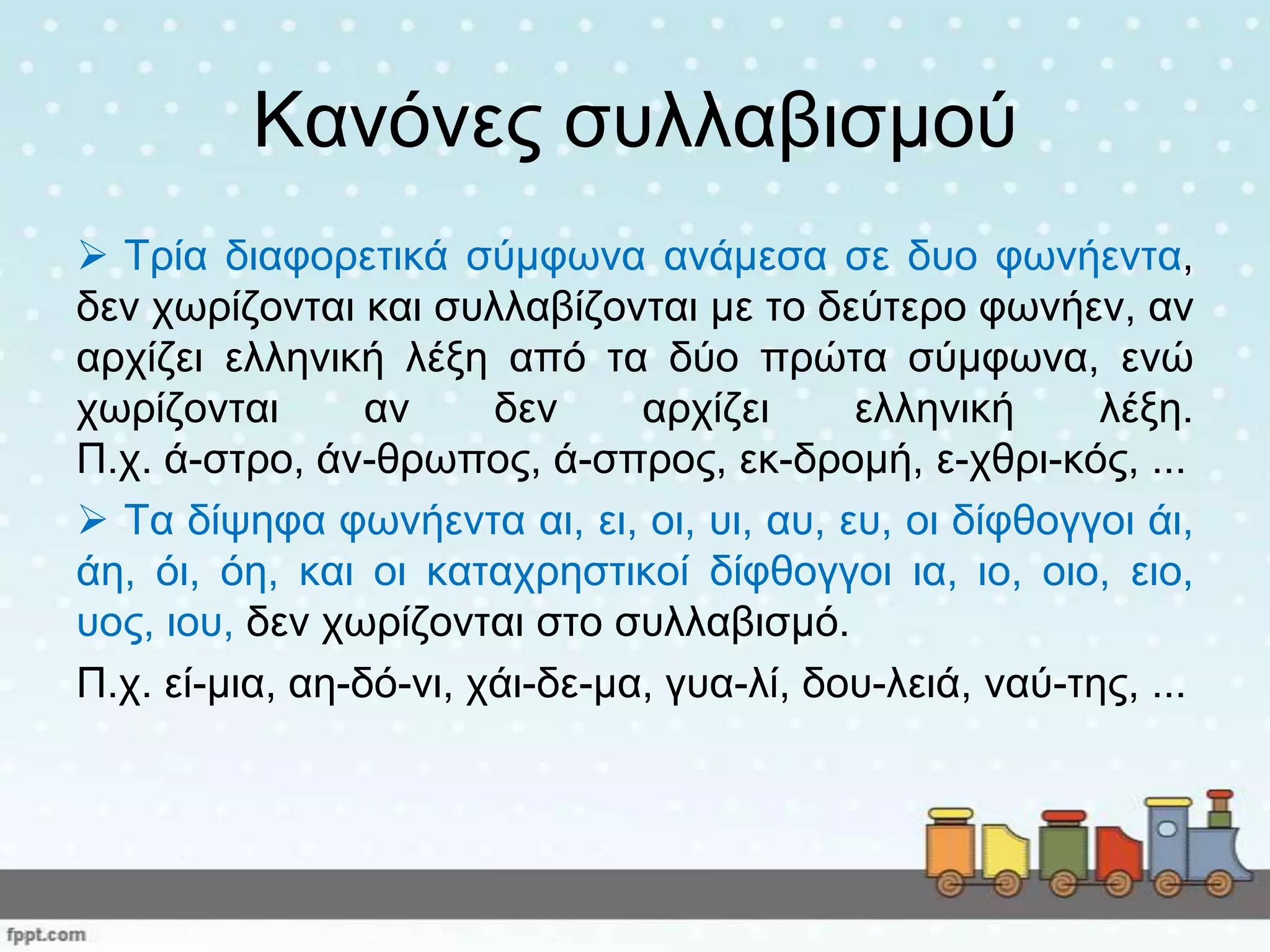 Καλόλεο ζπιιαβηζκνύ
 Τξία δηαθνξεηηθά ζύκθσλα αλάκεζα ζε δπν θσλήεληα,
δελ ρσξίδνληαη θαη ζπιιαβίδνληαη κε ην δεύηεξν θσλήελ, αλ
αξρίδεη ειιεληθή ιέμε από ηα δύν πξώηα ζύκθσλα, ελώ
ρσξίδνληαη αλ δελ αξρίδεη ειιεληθή ιέμε.
Π.ρ. ά-ζηξν, άλ-ζξσπνο, ά-ζπξνο, εθ-δξνκή, ε-ρζξη-θόο, ...
 Τα δίςεθα θσλήεληα αη, εη, νη, πη, απ, επ, νη δίθζνγγνη άη,
άε, όη, όε, θαη νη θαηαρξεζηηθνί δίθζνγγνη ηα, ην, νην, εην,
πνο, ηνπ, δελ ρσξίδνληαη ζην ζπιιαβηζκό.
Π.ρ. εί-κηα, αε-δό-λη, ράη-δε-κα, γπα-ιί, δνπ-ιεηά, λαύ-ηεο, ...
 