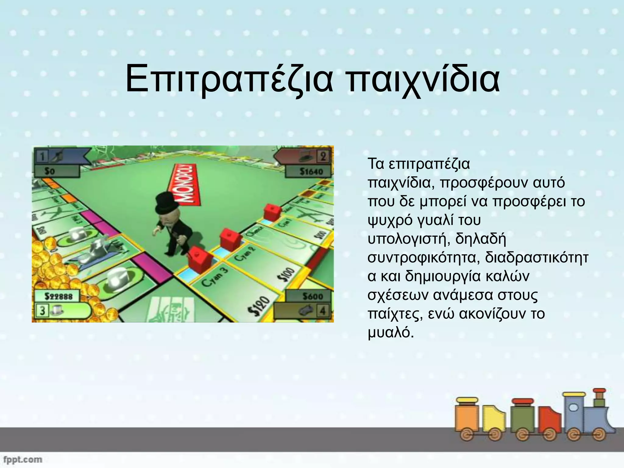 Επηηξαπέδηα παηρλίδηα
Τα επηηξαπέδηα
παηρλίδηα, πξνζθέξνπλ απηό
πνπ δε κπνξεί λα πξνζθέξεη ην
ςπρξό γπαιί ηνπ
ππνινγηζηή, δειαδή
ζπληξνθηθόηεηα, δηαδξαζηηθόηεη
α θαη δεκηνπξγία θαιώλ
ζρέζεσλ αλάκεζα ζηνπο
παίρηεο, ελώ αθνλίδνπλ ην
κπαιό.
 