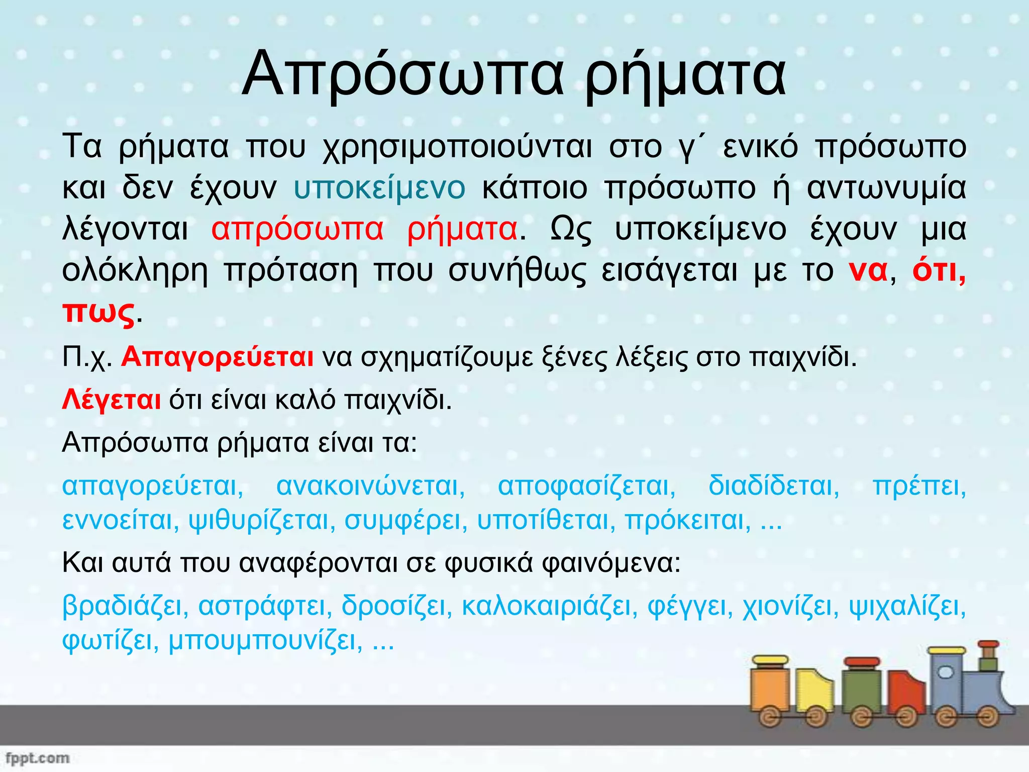 Απξόζσπα ξήκαηα
Τα ξήκαηα πνπ ρξεζηκνπνηνύληαη ζην γ΄ εληθό πξόζσπν
θαη δελ έρνπλ ππνθείκελν θάπνην πξόζσπν ή αλησλπκία
ιέγνληαη απξόζσπα ξήκαηα. Ωο ππνθείκελν έρνπλ κηα
νιόθιεξε πξόηαζε πνπ ζπλήζσο εηζάγεηαη κε ην λα, όηη,
πωο.
Π.ρ. Απαγνξεύεηαη λα ζρεκαηίδνπκε μέλεο ιέμεηο ζην παηρλίδη.
Λέγεηαη όηη είλαη θαιό παηρλίδη.
Απξόζσπα ξήκαηα είλαη ηα:
απαγνξεύεηαη, αλαθνηλώλεηαη, απνθαζίδεηαη, δηαδίδεηαη, πξέπεη,
ελλνείηαη, ςηζπξίδεηαη, ζπκθέξεη, ππνηίζεηαη, πξόθεηηαη, ...
Καη απηά πνπ αλαθέξνληαη ζε θπζηθά θαηλόκελα:
βξαδηάδεη, αζηξάθηεη, δξνζίδεη, θαινθαηξηάδεη, θέγγεη, ρηνλίδεη, ςηραιίδεη,
θσηίδεη, κπνπκπνπλίδεη, ...
 