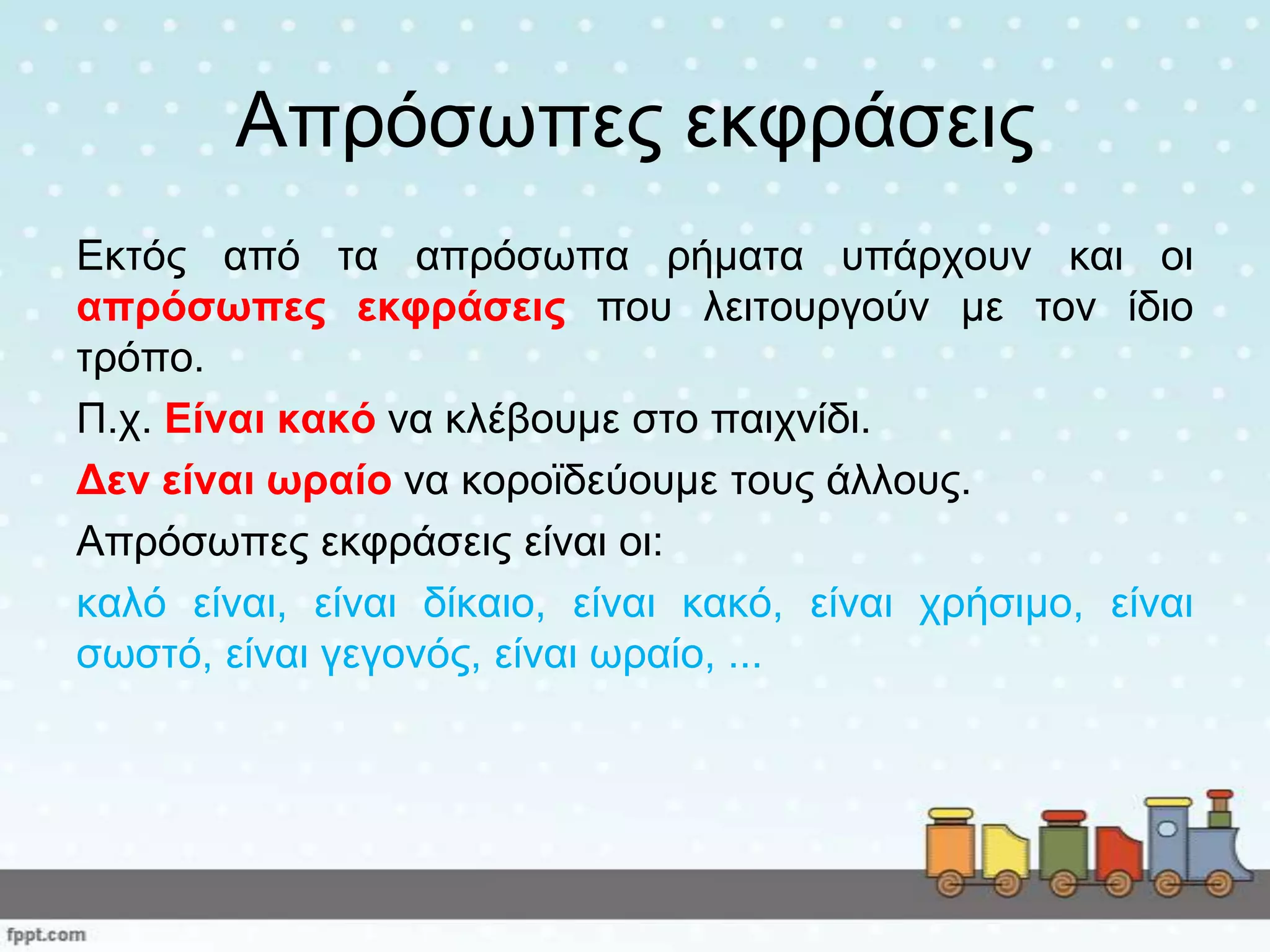 Απξόζσπεο εθθξάζεηο
Εθηόο από ηα απξόζσπα ξήκαηα ππάξρνπλ θαη νη
απξόζωπεο εθθξάζεηο πνπ ιεηηνπξγνύλ κε ηνλ ίδην
ηξόπν.
Π.ρ. Είλαη θαθό λα θιέβνπκε ζην παηρλίδη.
Δελ είλαη ωξαίν λα θνξντδεύνπκε ηνπο άιινπο.
Απξόζσπεο εθθξάζεηο είλαη νη:
θαιό είλαη, είλαη δίθαην, είλαη θαθό, είλαη ρξήζηκν, είλαη
ζσζηό, είλαη γεγνλόο, είλαη σξαίν, ...
 