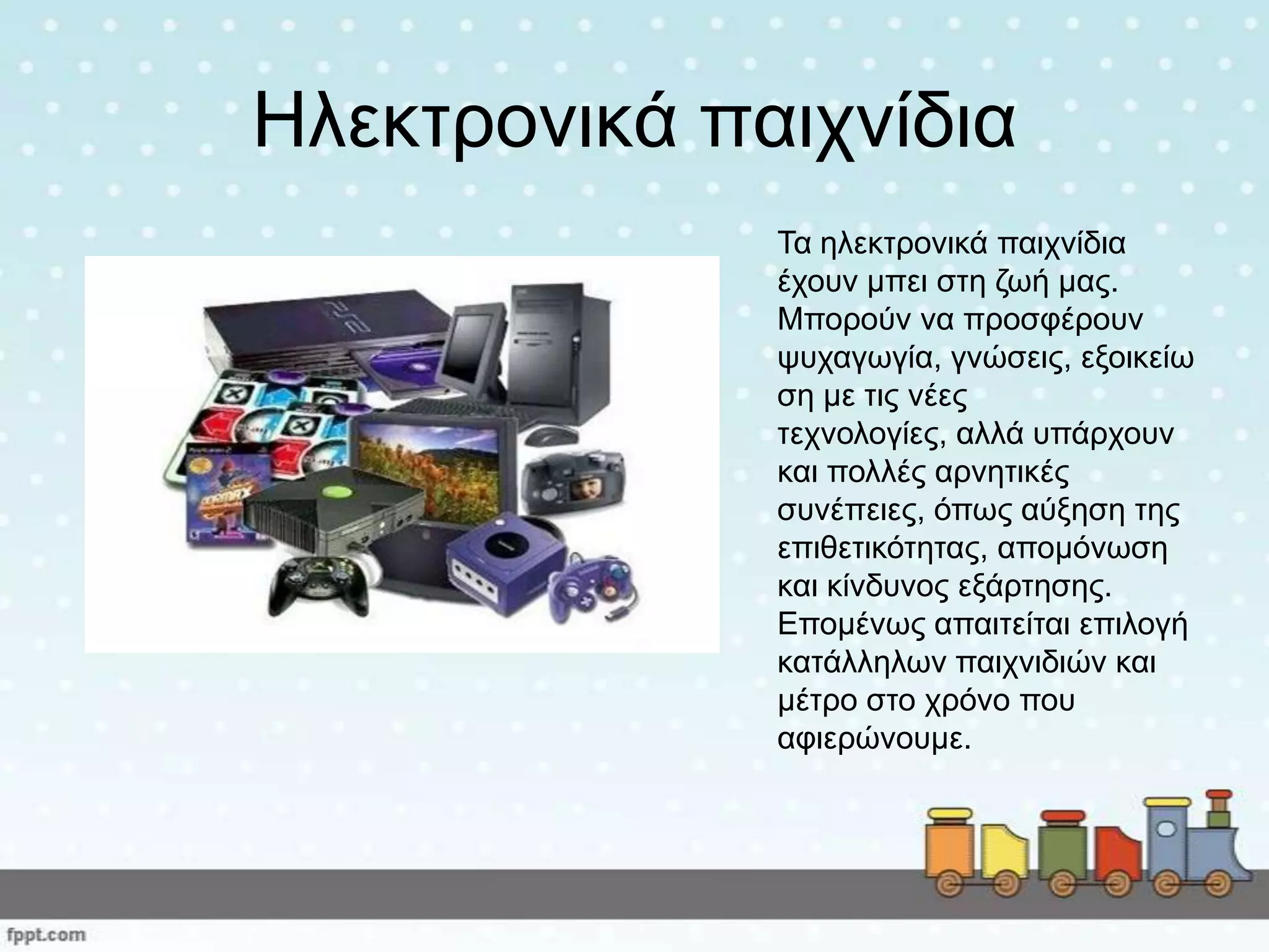 Ηιεθηξνληθά παηρλίδηα
Τα ειεθηξνληθά παηρλίδηα
έρνπλ κπεη ζηε δσή καο.
Μπνξνύλ λα πξνζθέξνπλ
ςπραγσγία, γλώζεηο, εμνηθείσ
ζε κε ηηο λέεο
ηερλνινγίεο, αιιά ππάξρνπλ
θαη πνιιέο αξλεηηθέο
ζπλέπεηεο, όπσο αύμεζε ηεο
επηζεηηθόηεηαο, απνκόλσζε
θαη θίλδπλνο εμάξηεζεο.
Επνκέλσο απαηηείηαη επηινγή
θαηάιιεισλ παηρληδηώλ θαη
κέηξν ζην ρξόλν πνπ
αθηεξώλνπκε.
 