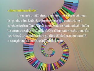 4.โครงงานพัฒนาเครื่องมือ
โครงงานประเภทนี้เป็นโครงงานเพื่อพัฒนาเครื่องมือช่วย สร้างงาน
ประยุกต์ต่างๆ โดยส่วนใหญ่จะอยู่ในรูปซอฟต์แวร์ เช่น ซอฟต์แวร์วาดรูป
ซอฟต์แวร์พิมพ์งาน เป็นต้น สาหรับซอฟต์แวร์เพื่อการพิมพ์งานนั้นสร้างขึ้นเป็น
โปรแกรมประมวลคา ซึ่งจะเป็นเครื่องมือให้เราใช้ในการพิมพ์งานต่างๆบนเครื่อง
คอมพิวเตอร์ ส่วนซอฟต์แวร์การวาดรูป พัฒนาขึ้นเพื่ออานวยความสะดวกให้
การวาดรูปบนเครื่องคอมพิวเตอร์ให้เป็นไปได้โดยง่าย
 