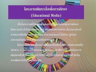 โครงงานพัฒนาสื่อเพื่อการศึกษา
(Educational Media)
เป็นโครงงานที่ใช้คอมพิวเตอร์ในการผลิตสื่อเพื่อการศึกษา
โดยการสร้างโปรแกรมบทเรียน หรือหน่วยการเรียน ซึ่งอาจจะต้องมี
ภาคแบบฝึกหัด บททบทวนและคาถามคาตอบไว้พร้อม ผู้เรียน
สามารถเรียนแบบรายบุคคลหรือรายกลุ่ม
โครงงานประเภทนี้สามารถพัฒนาขึ้นเพื่อใช้ประกอบการสอนใน
วิชาต่าง ๆ ไม่ว่าจะเป็นสาขาคอมพิวเตอร์ วิชาชีพฯลฯ นักเรียนอาจ
คัดเลือกหัวข้อที่นักเรียนทั่วไปที่ทาความเข้าใจยาก มาเป็นหัวข้อใน
การพัฒนาโปรแกรมบทเรียน
 