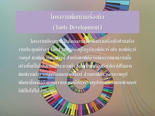 โครงงานพัฒนาเครื่องมือ
(Tools Development)
โครงงานประเภทนี้เป็นโครงงานเพื่อพัฒนาเครื่องมือช่วยสร้าง
งานประยุกต์ต่างๆ โดยส่วนใหญ่จะอยู่ในรูปซอฟต์แวร์ เช่น ซอฟต์แวร์
วาดรูป ซอฟต์แวร์พิมพ์งาน สาหรับซอฟต์แวร์เพื่อการพิมพ์งานนั้น
สร้างขึ้นเป็นโปรแกรมประมวลคา ซึ่งจะเป็นเครื่องมือให้เราใช้ในการ
พิมพ์งานต่างๆบนเครื่องคอมพิวเตอร์ ส่วนซอฟต์แวร์การวาดรูป
พัฒนาขึ้นเพื่ออานวยความสะดวกให้การวาดรูปบนเครื่องคอมพิวเตอร์
ให้เป็นไปได้ โดยง่าย
 