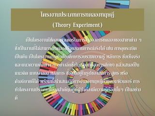 โครงงานประเภทการทดลองทฤษฎี
(Theory Experiment)
เป็นโครงงานใช้คอมพิวเตอร์ในการจาลองการทดลองของสาขาต่าง ๆ
ซึ่งเป็นงานที่ไม่สามารถทดลองด้วยสถานการณ์จริงได้เช่น การจุดระเบิด
เป็นต้น เป็นโครงงานที่ผู้ทาต้องศึกษารวบรวมความรู้ หลักการ ข้อเท็จจริง
และแนวความคิดต่าง ๆ อย่างลึกซึ้งในเรื่องที่ต้องการศึกษา แล้วเสนอเป็น
แนวคิด แบบจาลอง หลักการ ซึ่งอาจอยู่ในรูปของสมการ สูตร หรือ
คาอธิบายก็ได้ พร้อมทั้งนาเสนอวิธีการจาลองทฤษฎีด้วยคอมพิวเตอร์ การ
ทาโครงงานประเภทนี้มีจุดสาคัญอยู่ที่ผู้ทาต้องมีความรู้เรื่องนั้นๆ เป็นอย่าง
ดี
 