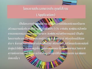 โครงงานประเภทการประยุกต์ใช้งาน
(Application)
เป็นโครงงานประยุกต์ใช้งาน เป็นโครงงานที่ใช้คอมพิวเตอร์ในการ
สร้างผลงานเพื่อประยุกต์ใช้งานจริงในชีวิตประจาวัน อาทิเช่น ซอฟต์แวร์สาหรับ
การออกแบบและตกแต่งภายในอาคาร ซอฟต์แวร์สาหรับการผสมสี เป็นต้น
โครงงานประเภทนี้จะมีการประดิษฐ์ฮาร์ดแวร์ ซอฟต์แวร์ หรืออุปกรณ์ใช้สอย
ต่างๆ ซึ่งอาจเป็นการคิดสร้างสิ่งของขึ้นใหม่ หรือปรับปรุงเปลี่ยนแปลงของเดิมที่
มีอยู่แล้วให้มีประสิทธิภาพสูงขึ้น โครงงานลักษณะนี้จะต้องศึกษาและวิเคราะห์
ความต้องการของผู้ใช้ก่อน แล้วนาข้อมูลที่ได้มาใช้ในการออกแบบ และพัฒนา
สิ่งของนั้นๆ
 