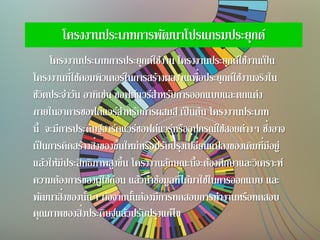 โครงงานประเภทการพัฒนาโปรแกรมประยุกต์
โครงงานประเภทการประยุกต์ใช้งาน โครงงานประยุกต์ใช้งานเป็น
โครงงานที่ใช้คอมพิวเตอร์ในการสร้างผลงานเพื่อประยุกต์ใช้งานจริงใน
ชีวิตประจาวัน อาทิเช่น ซอฟต์แวร์สาหรับการออกแบบและตกแต่ง
ภายในอาคารซอฟต์แวร์สาหรับการผสมสี เป็นต้น โครงงานประเภท
นี้ จะมีการประดิษฐ์ฮาร์ดแวร์ซอฟต์แวร์หรืออุปกรณ์ใช้สอยต่างๆ ซึ่งอาจ
เป็นการคิดสร้างสิ่งของขึ้นใหม่หรือปรับปรุงเปลี่ยนแปลงของเดิมที่มีอยู่
แล้วให้มีประสิทธิภาพสูงขึ้น โครงงานลักษณะนี้จะต้องศึกษาและวิเคราะห์
ความต้องการของผู้ใช้ก่อน แล้วนาข้อมูลที่ได้มาใช้ในการออกแบบ และ
พัฒนาสิ่งของนั้นๆ ต่อจากนั้นต้องมีการทดสอบการทางานหรือทดสอบ
คุณภาพของสิ่งประดิษฐ์แล้วปรับปรุงแก้ไข
 
