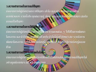3.ความสามารถในการแก้ปัญหา
เกิดจากการที่ผู้เรียนวิเคราะห์ปัญหา เข้าใจ และอธิบายปัญหาทางด้าน
คอมพิวเตอร์ รวมทั้งประยุกต์ความรู้ ทักษะ และการใช้เครื่องมือที่เหมาะสมกับ
การแก้ไขปัญหา
4.ความสามารถในการใช้ทักษะชีวิต
เกิดจากการที่ผู้เรียนได้นาความรู้และกระบวนการต่าง ๆ ไปใช้ในการพัฒนา
โครงงาน และนาไปประยุกต์ใช้ในชีวิตประจาวันได้อย่างเหมาะสม รวมถึงการ
พัฒนาโครงงาน ก่อให้เกิดการเรียนรู้ด้วยตนเอง อันนาไปสู่การเรียนรู้ตลอด
ชีวิต
5.ความสามารถในการใช้เทคโนโลยี
เกิดจากการที่ผู้เรียนสามารถเลือกใช้เทคโนโลยีสารสนเทศในการแก้ปัญหาได้
อย่างถูกต้องเหมาะสม และมีคุณธรรม
 