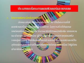 ประเภทของโครงงานคอมพิวเตอร์และขอบเขต
1. โครงงานพัฒนาสื่อเพื่อการศึกษา
ลักษณะเด่นของโครงงานประเภทนี้ คือ เป็นโครงงานที่ใช้
คอมพิวเตอร์ในการผลิตสื่อเพื่อการศึกษา โดยการสร้างโปรแกรม
บทเรียนหรือหน่วยการเรียน ซึ่งอาจจะต้องมีภาคแบบฝึกหัด บททบทวน
และคาถามคาตอบไว้พร้อม ผู้เรียนสามารถเรียนแบบรายบุคคลหรือ
รายกลุ่มการสอน โดยใช้คอมพิวเตอร์ช่วยสอนนี้ ถือว่าคอมพิวเตอร์เป็น
อุปกรณ์การสอน ซึ่งอาจเป็นการพัฒนาบทเรียนแบบออนไลน์ ให้ผู้เรียน
เข้ามาศึกษาด้วยตนเอง
 