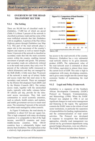Road Transport Services and Infrastructure Zimbabwe Report 1
9.1 OVERVIEW OF THE ROAD
TRANSPORT SECTOR
9.1.1 The Setting
There are 88,100 km of classiﬁed roads in
Zimbabwe, 17,400 km of which are paved
(Table 9.1).About 5 percent of the network is
classiﬁed as primary roads and has some of the
most trafﬁcked arterials that link Zimbabwe
with its neighbors. A portion of the Pan-Africa
Highway passes through Zimbabwe (see Map
9.1). This part of the road network plays a
major role in the movement of the country’s
imports and exports as well as transit freight.
Some 14 percent of the network is classiﬁed as
secondary roads that link the main economic
centers within the country, enabling internal
movement of people and goods. The primary
and secondary roads are collectively referred
to as the trunk road system; they carry over 70
percent of the vehicular trafﬁc (measured in
vehicle kilometers) and they are managed by
the DoR (DoR). A little more than 70 percent
of the network is made up of tertiary feeder
and access roads that link rural areas to the
secondary road network. These are managed
by the District Development Fund (DDF) and
by the District Councils (DC). The tertiary
access roads, together with the unclassiﬁed
tracks, typically with trafﬁc volumes below
50 vehicles per day, provide for the intra-
rural access movements. They link rural
communities to social economic amenities,
such as schools, health centers, and markets,
and enable government services to reach rural
areas. The remaining 9 percent of the network
are urban roads managed by urban councils.
As Figure 9.1indicates, the road density in
Zimbabwe is about 0.23 km per square km.
This is high compared with many developing
countries; it is comparable to that of the high
income, non-OECD countries and lower
middle-income countries. Only OECD
countries have a substantially higher road
density than Zimbabwe. The implication is that
a relatively high proportion of the population
has access to the road network of the country.
Moreover, Zimbabwe has a very substantial
road network relative to its gross domestic
product (GDP). The replacement value of
the road network asset is estimated at about
$10 billion, equivalent to almost three times
the current level of GDP. This ratio is high in
comparison with many developing countries,
and it gives some insight into the current large
economic burden of maintaining the road
network.
9.1.2 Legal and Policy Framework
Zimbabwe is a signatory of the Southern
African Development Community (SADC)
Protocol on Transport, Communications,
and Meteorology (1996). When the SADC
Protocol was adopted in 1996 it set out
signiﬁcant changes to road sector management
and ﬁnancing in the region. The agreement
commits the SADC states to the reform of road
sector institutions, in particular the separation
ofresponsibilitiesforfunding,implementation,
and the commercialization of road sector
activities. The Protocol was developed
in response to recognition that traditional
approaches, whereby road management was
carried out by government departments using
general budget allocations, were not effective.
The SADC Protocol includes these features:
CHAPTER 9:
Road Transport Services and Infrastructure
 
