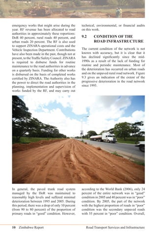 10 Zimbabwe Report Road Transport Services and Infrastructure
emergency works that might arise during the
year. RF revenue has been allocated to road
authorities in approximately these roportions:
DoR 40 percent, rural roads 40 percent, and
urban roads 20 percent. The RF is also used
to support ZINARA operational costs and the
Vehicle Inspection Department. Contributions
have also been made in the past, though not at
present, to the Trafﬁc Safety Council. ZINARA
is required to disburse funds for routine
maintenance to the road authorities in advance
on a quarterly basis. Funding for other works
is disbursed on the basis of completed works
certiﬁed by ZINARA. The Authority also has
the power to direct the road authorities in the
planning, implementation and supervision of
works funded by the RF, and may carry out
technical, environmental, or ﬁnancial audits
on this work.
9.2 CONDITION OF THE
ROAD INFRASTRUCTURE
The current condition of the network is not
known with accuracy, but it is clear that it
has declined signiﬁcantly since the mid-
1990s as a result of the lack of funding for
routine and periodic maintenance. Most of
the deterioration has occurred on urban roads
and on the unpaved rural road network. Figure
9.3 gives an indication of the extent of the
progressive deterioration in the road network
since 1995.
In general, the paved trunk road system
managed by the DoR was maintained to
reasonably high levels and suffered minimal
deterioration between 1995 and 2005. During
this period, there was a drop of only 10 percent
(from 90 to 80 percent) of the proportion of
primary roads in “good” condition. However,
according to the World Bank (2006), only 24
percent of the entire network was in “good”
condition in 2005 and 40 percent was in “poor”
condition. By 2005, the part of the network
with the highest proportion of roads in “poor”
condition was the secondary unpaved roads
with 55 percent in “poor” condition. Overall,
 