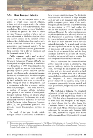 Road Transport Services and Infrastructure Zimbabwe Report 15
9.3.3 Road Transport Industry
A key issue for the transport sector is the
extent to which roads support efﬁcient,
reliable, and safe transport services for various
kinds of freight, as well as for urban and rural
populations. The private sector of Zimbabwe
is expected to provide the bulk of these
services. The poor condition of a large part on
the road network in Zimbabwe has had direct
and indirect impacts on the transport service
industry. But rehabilitation of the road network
is not a sufﬁcient condition for a strong and
competitive road transport industry. As the
World Bank (2010) has observed, governments
have a critical role to play as regulators and
facilitators of service delivery.
Public transport policy and services.5
Under a World Bank supported Economic
Structural Adjustment Program (ESAP), the
urban public transport industry in Zimbabwe
was deregulated in 1993. The deregulation has
caused a signiﬁcant increase in the number of
privately operated public transport vehicles
(mostly mini-buses) and a substantial increase
in capacity, an expansion of the urban transport
network as new services were introduced
by local authorities that were not served by
public transport prior to deregulation, and
a considerable reduction in average waiting
times for passengers. There were, however,
a number of adverse effects, including
rapid growth in the number of small public
transport vehicles that had an adverse effect
on the environment. Furthermore, the newly
introduced omnibuses threatened the survival
of the Zimbabwe United Passenger Company
(ZUPCO), the government parastatal that
provides public transportation services in
Harare.
For much of the past decade, public
transport services in urban areas of Zimbabwe
have been on a declining trend. The decline in
these services has resulted in high transport
costs as well as an inadequate and unreliable
public transport system. Most of the public
transport vehicles that were acquired following
the deregulation in 1993 had reached the
end of their economic life and needed to be
replaced. However, the replacement programs
of private operators were adversely affected by
the deterioration in economic conditions and
by erratic fuel supplies. Moreover, the ZUPCO
bus ﬂeet has been depleted and its services
reduced drastically. As a result, peak periods
are once again characterized by long queues
of passengers and excessively long waiting
times. People are compelled to walk for long
distances and travel in all sorts of vehicles,
including lorries and pick-ups, a practice that
has compromised the safety of travelers.
There is a clear need for a sustainable urban
public transport system in Zimbabwe. The
current challenges include the need to reduce
costs, encourage the development of cheaper
modes, and give increased attention to land
use planning in urban areas so as to ensure
residential areas and commercial development
are integrated. A more comprehensive
policy framework is required, along with a
transparent partnership between central and
local governments, the private sector and civil
society.
The road freight industry. The structural
adjustment policies and programs introduced
in Zimbabwe and neighboring countries in
the 1990s had a large impact on the patterns
of both trade and transport in the region.
A related change that has also shaped the
Zimbabwe industry has been the growth in
trade with SouthAfrica, which has increasingly
substituted for overseas trade. Between 1990
and 1996, Zimbabwe’s imports from South
Africa increased from 20 percent to 38 percent
5 This section draws heavily on a paper prepared by T. C. Mbara (2006), Coping with Demand for Urban Passenger
Transport in Zimbabwe: Challenges and Options. Proceedings of the 25th SouthernAfrican Transport Conference,
Pretoria, South Africa, 10-13 July, 2006.
 