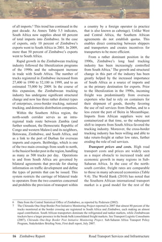 16 Zimbabwe Report Road Transport Services and Infrastructure
of all imports.6
This trend has continued in the
past decade. As Annex Table 5.5 indicates,
South Africa now supplies about 60 percent
of total imports into Zimbabwe. In the case
of exports, only 10 percent of Zimbabwe’s
exports went to South Africa in 2001. In 2009,
more than 50 percent of Zimbabwe’s exports
went to South Africa.
Rapid growth in the Zimbabwean trucking
industry followed the liberalization programs
of the 1990s and the subsequent increase
in trade with South Africa. The number of
trucks registered in Zimbabwe increased from
27,400 in 1990 to 52,100 in 1999, and to an
estimated 75,000 by 2009. In the course of
this expansion, the Zimbabwean trucking
industry has undergone signiﬁcant structural
change and now has three rather distinct types
of enterprises, cross-border trucking, national
trucking, and domestic distribution companies.
Within the Southern Africa region, the
north-south corridor serves as an intra-
regional trade route between Zambia (and
further southeast, the Democratic Republic of
Congo and western Malawi) and its neighbors,
Botswana, Zimbabwe, and South Africa, and
as a link to the port of Durban for overseas
imports and exports. Beitbridge, which is one
of the two main crossings from south to north,
is the busiest border post in the region, handling
as many as 500 trucks per day. Operations
to and from South Africa are governed by
bilateral agreements that provide for sharing
information on trafﬁc development and deﬁne
the types of permits that can be issued. This
system restricts the carriage of bilateral trade
to operators from the two countries concerned
and prohibits the provision of transport within
a country by a foreign operator (a practice
that is also known as cabotage). Unlike West
and Central Africa, the Southern African
agreements do not establish quotas. This
enables direct contracting between shippers
and transporters and creates incentives for
transporters to be more efﬁcient.
From a rather dominant position in the
1990s, Zimbabwe’s long haul trucking
industry has been increasingly controlled
from South Africa.7
The growth and structural
change in this part of the industry has been
greatly helped by the increased importance
of South Africa as a source of imports and
as the primary destination for exports. Prior
to the liberalization in the 1990s, incoming
freight was predominantly from overseas
exporters who had to rely on containers for
their shipment of goods, thereby favoring
the use of rail services from Durban, and to a
less extent the port of Beira in Mozambique.
Imports from African suppliers were not
containerized at that time, so the subsequent
shift to imports from South Africa favored the
trucking industry. Moreover, the cross-border
trucking industry has been willing and able to
take return-freight at rather low rates, further
eroding the role of rail services.
Transport prices and costs. High road
transport costs and prices are widely seen
as a major obstacle to increased trade and
economic growth in many regions in Sub-
Saharan Africa. In the case of the north-
south corridor, freight rates are comparable
to those in many advanced economies (Table
9.4). The World Bank (2010) has noted that
the Southern African international transport
market is a good model for the rest of the
6 Data from the Central Statistical Ofﬁce of Zimbabwe, as reported by Pedersen (2002).
7 The Chirundu One-Stop Border Post Initiative Monitoring Project reported in 2007 that almost 80 percent of the
trucks monitored at the border crossing are registered in South Africa and Zimbabwe, each making an almost
equal contribution. South African transporters dominate the refrigerated and tanker markets, while Zimbabwean
truckers have a larger presence in the break-bulk/consolidated freight markets. See Transport Logistic Consultants
(2007), Chirundu One-Stop Border Post Initiative Monitoring Project. Sub-Saharan Africa Transport Policy
Program, Stakeholders Brieﬁng Note, First draft report, July 2007.
 