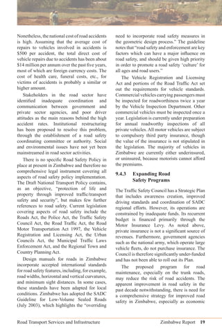 Road Transport Services and Infrastructure Zimbabwe Report 19
Nonetheless, the national cost of road accidents
is high. Assuming that the average cost of
repairs to vehicles involved in accidents is
$500 per accident, the total direct cost of
vehicle repairs due to accidents has been about
$14 million per annum over the past ﬁve years,
most of which are foreign currency costs. The
cost of health care, funeral costs, etc., for
victims of accidents is probably a similar or
higher amount.
Stakeholders in the road sector have
identiﬁed inadequate coordination and
communication between government and
private sector agencies, and poor driver
attitudes as the main reasons behind the high
accident rates. Institutional restructuring
has been proposed to resolve this problem,
through the establishment of a road safety
coordinating committee or authority. Social
and environmental issues have not yet been
mainstreamed in road sector activities.
There is no speciﬁc Road Safety Policy in
place at present in Zimbabwe and therefore no
comprehensive legal instrument covering all
aspects of road safety policy implementation.
The Draft National Transport Policy contains,
as an objective, “protection of life and
property through improved trafﬁc/transport
safety and security”, but makes few further
references to road safety. Current legislation
covering aspects of road safety include the
Roads Act, the Police Act, the Trafﬁc Safety
Council Act, the Road Trafﬁc Act, the Road
Motor Transportation Act 1997, the Vehicle
Registration and Licensing Act, the Urban
Councils Act, the Municipal Trafﬁc Laws
Enforcement Act, and the Regional Town and
Country Planning Act.
Design manuals for roads in Zimbabwe
incorporate accepted international standards
for road safety features, including, for example,
road widths, horizontal and vertical curvatures,
and minimum sight distances. In some cases,
these standards have been adapted for local
conditions. Zimbabwe has adopted the SADC
Guideline for Low-Volume Sealed Roads
(July 2003), which highlights the “overriding
need to incorporate road safety measures in
the geometric design process.” The guideline
notes that “road safety and enforcement are key
factors which can have a major inﬂuence on
road safety, and should be given high priority
in order to promote a road safety ‘culture’ for
all ages and road users.”
The Vehicle Registration and Licensing
Act and portions of the Road Trafﬁc Act set
out the requirements for vehicle standards.
Commercial vehicles carrying passengers must
be inspected for roadworthiness twice a year
by the Vehicle Inspection Department. Other
commercial vehicles must be inspected once a
year. Legislation is currently under preparation
for annual roadworthy inspections of all
private vehicles. All motor vehicles are subject
to compulsory third party insurance, though
the value of the insurance is not stipulated in
the legislation. The majority of vehicles in
Zimbabwe are currently either underinsured,
or uninsured, because motorists cannot afford
the premiums.
9.4.3 Expanding Road
Safety Programs
The Trafﬁc Safety Council has a Strategic Plan
that includes awareness creation, improved
driving standards and coordination of SADC
regional efforts. However, its operations are
constrained by inadequate funds. Its recurrent
budget is ﬁnanced primarily through the
Motor Insurance Levy. As noted above,
private insurance is not a signiﬁcant source of
revenues. Furthermore, government agencies
such as the national army, which operate large
vehicle ﬂeets, do not purchase insurance. The
Council is therefore signiﬁcantly under-funded
and has not been able to roll out its Plan.
The proposed program for road
maintenance, especially on the trunk roads,
may reduce the risk of road accidents. The
apparent improvement in road safety in the
past decade notwithstanding, there is need for
a comprehensive strategy for improved road
safety in Zimbabwe, especially as economic
 
