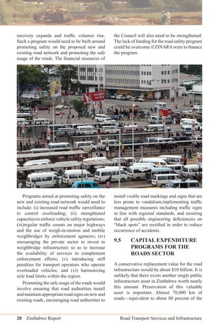 20 Zimbabwe Report Road Transport Services and Infrastructure
recovery expands and trafﬁc volumes rise.
Such a program would need to be built around
promoting safety on the proposed new and
existing road network and promoting the safe
usage of the roads. The ﬁnancial resources of
the Council will also need to be strengthened.
The lack of funding for the road safety program
could be overcome if ZINARA were to ﬁnance
the program.
Programs aimed at promoting safety on the
new and existing road network would need to
include: (i) increased road trafﬁc surveillance
to control overloading; (ii) strengthened
capacities to enforce vehicle safety regulations;
(iii)regular trafﬁc counts on major highways
and the use of weigh-in-motion and mobile
weighbridges by enforcement agencies; (iv)
encouraging the private sector to invest in
weighbridge infrastructure so as to increase
the availability of services to complement
enforcement efforts; (v) introducing stiff
penalties for transport operators who operate
overloaded vehicles; and (vi) harmonizing
axle load limits within the region.
Promoting the safe usage of the roads would
involve ensuring that road authorities install
and maintain appropriate road signs on new and
existing roads, encouraging road authorities to
install visible road markings and signs that are
less prone to vandalism,implementing trafﬁc
management measures including trafﬁc signs
in line with regional standards, and ensuring
that all possible engineering deﬁciencies on
“black spots” are rectiﬁed in order to reduce
occurrence of accidents.
9.5 CAPITAL EXPENDITURE
PROGRAMS FOR THE
ROADS SECTOR
A conservative replacement value for the road
infrastructure would be about $10 billion. It is
unlikely that there exists another single public
infrastructure asset in Zimbabwe worth nearly
this amount. Preservation of this valuable
asset is important. Almost 70,000 km of
roads—equivalent to about 80 percent of the
 