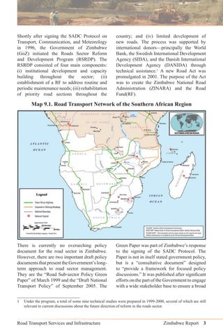 Road Transport Services and Infrastructure Zimbabwe Report 3
Shortly after signing the SADC Protocol on
Transport, Communication, and Meteorology
in 1996, the Government of Zimbabwe
(GoZ) initiated the Roads Sector Reform
and Development Program (RSRDP). The
RSRDP consisted of four main components:
(i) institutional development and capacity
building throughout the sector; (ii)
establishment of a RF to address routine and
periodic maintenance needs; (iii) rehabilitation
of priority road sections throughout the
country; and (iv) limited development of
new roads. The process was supported by
international donors—principally the World
Bank, the Swedish International Development
Agency (SIDA), and the Danish International
Development Agency (DANIDA) through
technical assistance.1
A new Road Act was
promulgated in 2001. The purpose of the Act
was to create the Zimbabwe National Road
Administration (ZINARA) and the Road
Fund(RF).
Map 9.1. Road Transport Network of the Southern African Region
There is currently no overarching policy
document for the road sector in Zimbabwe.
However, there are two important draft policy
documents that present the Government’s long-
term approach to road sector management.
They are the “Road Sub-sector Policy Green
Paper” of March 1999 and the “Draft National
Transport Policy” of September 2005. The
Green Paper was part of Zimbabwe’s response
to the signing of the SADC Protocol. The
Paper is not in itself stated government policy,
but is a “consultative document” designed
to “provide a framework for focused policy
discussions.” It was published after signiﬁcant
efforts on the part of the Government to engage
with a wide stakeholder base to ensure a broad
1 Under the program, a total of some nine technical studies were prepared in 1999-2000, several of which are still
relevant to current discussions about the future direction of reform in the roads sector.
 