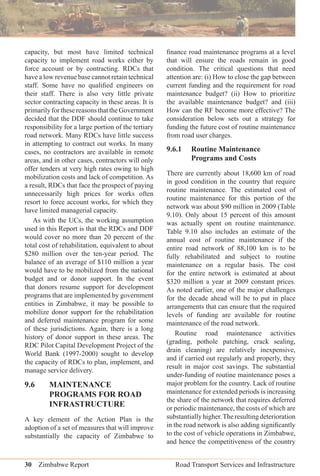 30 Zimbabwe Report Road Transport Services and Infrastructure
capacity, but most have limited technical
capacity to implement road works either by
force account or by contracting. RDCs that
have a low revenue base cannot retain technical
staff. Some have no qualiﬁed engineers on
their staff. There is also very little private
sector contracting capacity in these areas. It is
primarilyforthesereasonsthattheGovernment
decided that the DDF should continue to take
responsibility for a large portion of the tertiary
road network. Many RDCs have little success
in attempting to contract out works. In many
cases, no contractors are available in remote
areas, and in other cases, contractors will only
offer tenders at very high rates owing to high
mobilization costs and lack of competition. As
a result, RDCs that face the prospect of paying
unnecessarily high prices for works often
resort to force account works, for which they
have limited managerial capacity.
As with the UCs, the working assumption
used in this Report is that the RDCs and DDF
would cover no more than 20 percent of the
total cost of rehabilitation, equivalent to about
$280 million over the ten-year period. The
balance of an average of $110 million a year
would have to be mobilized from the national
budget and or donor support. In the event
that donors resume support for development
programs that are implemented by government
entities in Zimbabwe, it may be possible to
mobilize donor support for the rehabilitation
and deferred maintenance program for some
of these jurisdictions. Again, there is a long
history of donor support in these areas. The
RDC Pilot Capital Development Project of the
World Bank (1997-2000) sought to develop
the capacity of RDCs to plan, implement, and
manage service delivery.
9.6 MAINTENANCE
PROGRAMS FOR ROAD
INFRASTRUCTURE
A key element of the Action Plan is the
adoption of a set of measures that will improve
substantially the capacity of Zimbabwe to
ﬁnance road maintenance programs at a level
that will ensure the roads remain in good
condition. The critical questions that need
attention are: (i) How to close the gap between
current funding and the requirement for road
maintenance budget? (ii) How to prioritize
the available maintenance budget? and (iii)
How can the RF become more effective? The
consideration below sets out a strategy for
funding the future cost of routine maintenance
from road user charges.
9.6.1 Routine Maintenance
Programs and Costs
There are currently about 18,600 km of road
in good condition in the country that require
routine maintenance. The estimated cost of
routine maintenance for this portion of the
network was about $90 million in 2009 (Table
9.10). Only about 15 percent of this amount
was actually spent on routine maintenance.
Table 9.10 also includes an estimate of the
annual cost of routine maintenance if the
entire road network of 88,100 km is to be
fully rehabilitated and subject to routine
maintenance on a regular basis. The cost
for the entire network is estimated at about
$320 million a year at 2009 constant prices.
As noted earlier, one of the major challenges
for the decade ahead will be to put in place
arrangements that can ensure that the required
levels of funding are available for routine
maintenance of the road network.
Routine road maintenance activities
(grading, pothole patching, crack sealing,
drain cleaning) are relatively inexpensive,
and if carried out regularly and properly, they
result in major cost savings. The substantial
under-funding of routine maintenance poses a
major problem for the country. Lack of routine
maintenance for extended periods is increasing
the share of the network that requires deferred
or periodic maintenance, the costs of which are
substantiallyhigher.Theresultingdeterioration
in the road network is also adding signiﬁcantly
to the cost of vehicle operations in Zimbabwe,
and hence the competitiveness of the country
 