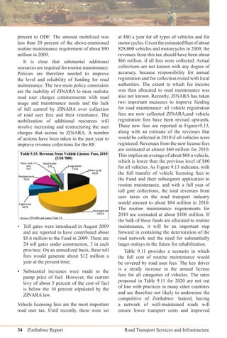 34 Zimbabwe Report Road Transport Services and Infrastructure
percent to DDF. The amount mobilized was
less than 20 percent of the above-mentioned
routine maintenance requirement of about $90
million in 2009.
It is clear that substantial additional
resources are required for routine maintenance.
Policies are therefore needed to improve
the level and reliability of funding for road
maintenance. The two main policy constraints
are the inability of ZINARA to raise realistic
road user charges commensurate with road
usage and maintenance needs and the lack
of full control by ZINARA over collection
of road user fees and their remittance. The
mobilization of additional resources will
involve increasing and restructuring the user
charges that accrue to ZINARA. A number
of actions have been taken in the past year to
improve revenue collections for the RF.
• Toll gates were introduced in August 2009
and are reported to have contributed about
$5.6 million to the Fund in 2009. There are
24 toll gates under construction, 3 in each
province. On an annualized basis, these toll
fees would generate about $12 million a
year at the present time;
• Substantial increases were made to the
pump price of fuel. However, the current
levy of about 5 percent of the cost of fuel
is below the 10 percent stipulated by the
ZINARA law.
Vehicle licensing fees are the most important
road user tax. Until recently, these were set
at $80 a year for all types of vehicles and for
motor cycles. Given the estimated ﬂeet of about
828,000 vehicles and motorcycles in 2009, the
revenues from this tax should have been about
$66 million, if all fees were collected. Actual
collections are not known with any degree of
accuracy, because responsibility for annual
registration and fee collection rested with local
authorities. The extent to which fee income
was then allocated to road maintenance was
also not known. Recently, ZINARA has taken
two important measures to improve funding
for road maintenance: all vehicle registration
fees are now collected ZINARA,and vehicle
registration fees have been revised upwards.
These new fees are reported in Figurev9.13,
along with an estimate of the revenues that
would be collected in 2010 if all vehicles were
registered. Revenues from the new license fees
are estimated at almost $60 million for 2010.
This implies an average of about $68 a vehicle,
which is lower than the previous level of $80
for all vehicles. As Figure 9.13 indicates, with
the full transfer of vehicle licensing fees to
the Fund and their subsequent application to
routine maintenance, and with a full year of
toll gate collections, the total revenues from
user taxes on the road transport industry
would amount to about $84 million in 2010.
The routine maintenance requirements for
2010 are estimated at about $106 million. If
the bulk of these funds are allocated to routine
maintenance, it will be an important step
forward in containing the deterioration of the
road network and the need for substantially
larger outlays in the future for rehabilitation.
Table 9.11 provides a scenario in which
the full cost of routine maintenance would
be covered by road user fees. The key driver
is a steady increase in the annual license
fees for all categories of vehicles. The rates
proposed in Table 9.11 for 2020 are not out
of line with practices in many other countries
and are therefore not likely to undermine the
competitive of Zimbabwe. Indeed, having
a network of well-maintained roads will
ensure lower transport costs and improved
 
