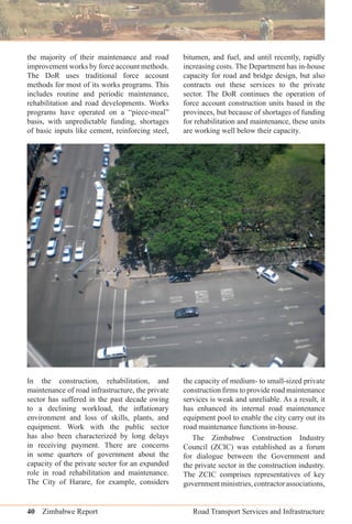 40 Zimbabwe Report Road Transport Services and Infrastructure
the majority of their maintenance and road
improvement works by force account methods.
The DoR uses traditional force account
methods for most of its works programs. This
includes routine and periodic maintenance,
rehabilitation and road developments. Works
programs have operated on a “piece-meal”
basis, with unpredictable funding, shortages
of basic inputs like cement, reinforcing steel,
bitumen, and fuel, and until recently, rapidly
increasing costs. The Department has in-house
capacity for road and bridge design, but also
contracts out these services to the private
sector. The DoR continues the operation of
force account construction units based in the
provinces, but because of shortages of funding
for rehabilitation and maintenance, these units
are working well below their capacity.
In the construction, rehabilitation, and
maintenance of road infrastructure, the private
sector has suffered in the past decade owing
to a declining workload, the inﬂationary
environment and loss of skills, plants, and
equipment. Work with the public sector
has also been characterized by long delays
in receiving payment. There are concerns
in some quarters of government about the
capacity of the private sector for an expanded
role in road rehabilitation and maintenance.
The City of Harare, for example, considers
the capacity of medium- to small-sized private
construction ﬁrms to provide road maintenance
services is weak and unreliable. As a result, it
has enhanced its internal road maintenance
equipment pool to enable the city carry out its
road maintenance functions in-house.
The Zimbabwe Construction Industry
Council (ZCIC) was established as a forum
for dialogue between the Government and
the private sector in the construction industry.
The ZCIC comprises representatives of key
governmentministries,contractorassociations,
 
