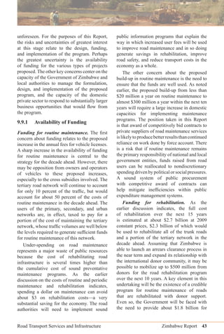 Road Transport Services and Infrastructure Zimbabwe Report 43
unforeseen. For the purposes of this Report,
the risks and uncertainties of greatest interest
at this stage relate to the design, funding,
and implementation of the program. Perhaps
the greatest uncertainty is the availability
of funding for the various types of projects
proposed. The other key concerns center on the
capacity of the Government of Zimbabwe and
local authorities to manage the formulation,
design, and implementation of the proposed
program, and the capacity of the domestic
private sector to respond to substantially larger
business opportunities that would ﬂow from
the program.
9.9.1 Availability of Funding
Funding for routine maintenance. The ﬁrst
concern about funding relates to the proposed
increase in the annual fees for vehicle licenses.
A sharp increase in the availability of funding
for routine maintenance is central to the
strategy for the decade ahead. However, there
may be opposition from owners and operators
of vehicles to these proposed increases,
especially to the cross subsidies involved. The
tertiary road network will continue to account
for only 10 percent of the trafﬁc, but would
account for about 50 percent of the costs of
routine maintenance in the decade ahead. The
users of the primary, secondary, and urban
networks are, in effect, taxed to pay for a
portion of the cost of maintaining the tertiary
network, whose trafﬁc volumes are well below
the levels required to generate sufﬁcient funds
for routine maintenance of this network.
Under-spending on road maintenance
represents a major waste of public resources
because the cost of rehabilitating road
infrastructure is several times higher than
the cumulative cost of sound preventative
maintenance programs. As the earlier
discussion on the costs of routine and periodic
maintenance and rehabilitation indicates,
spending a dollar on maintenance can avoid
about $3 on rehabilitation costs—a very
substantial saving for the economy. The road
authorities will need to implement sound
public information programs that explain the
way in which increased user fees will be used
to improve road maintenance and in so doing
generate savings in rehabilitation, improve
road safety, and reduce transport costs in the
economy as a whole.
The other concern about the proposed
build-up in routine maintenance is the need to
ensure that the funds are well used. As noted
earlier, the proposed build-up from less than
$20 million a year on routine maintenance to
almost $300 million a year within the next ten
years will require a large increase in domestic
capacities for implementing maintenance
programs. The position taken in this Report
is that award of competitively bid contracts to
private suppliers of road maintenance services
islikelytoproducebetterresultsthancontinued
reliance on work done by force account. There
is a risk that if routine maintenance remains
the primary responsibility of national and local
government entities, funds raised from road
users can be reallocated to nondiscretionary
spending driven by political or social pressures.
A sound system of public procurement
with competitive award of contracts can
help mitigate inefﬁciencies within public
expenditure management systems.
Funding for rehabilitation. As the
earlier discussion indicates, the full cost
of rehabilitation over the next 15 years
is estimated at about $2.7 billion at 2009
constant prices, $2.3 billion of which would
be used to rehabilitate all of the trunk roads
and a portion of the tertiary network in the
decade ahead. Assuming that Zimbabwe is
able to launch an arrears clearance process in
the near term and expand its relationship with
the international donor community, it may be
possible to mobilize up to $500 million from
donors for the road rehabilitation program
over the next 10 years. A key element in this
undertaking will be the existence of a credible
program for routine maintenance of roads
that are rehabilitated with donor support.
Even so, the Government will be faced with
the need to provide about $1.8 billion for
 