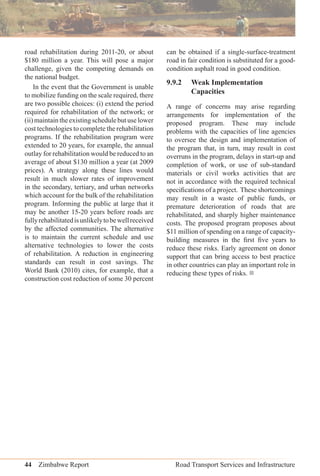 44 Zimbabwe Report Road Transport Services and Infrastructure
road rehabilitation during 2011-20, or about
$180 million a year. This will pose a major
challenge, given the competing demands on
the national budget.
In the event that the Government is unable
to mobilize funding on the scale required, there
are two possible choices: (i) extend the period
required for rehabilitation of the network; or
(ii)maintaintheexistingschedulebutuselower
cost technologies to complete the rehabilitation
programs. If the rehabilitation program were
extended to 20 years, for example, the annual
outlay for rehabilitation would be reduced to an
average of about $130 million a year (at 2009
prices). A strategy along these lines would
result in much slower rates of improvement
in the secondary, tertiary, and urban networks
which account for the bulk of the rehabilitation
program. Informing the public at large that it
may be another 15-20 years before roads are
fullyrehabilitatedisunlikelytobewellreceived
by the affected communities. The alternative
is to maintain the current schedule and use
alternative technologies to lower the costs
of rehabilitation. A reduction in engineering
standards can result in cost savings. The
World Bank (2010) cites, for example, that a
construction cost reduction of some 30 percent
can be obtained if a single-surface-treatment
road in fair condition is substituted for a good-
condition asphalt road in good condition.
9.9.2 Weak Implementation
Capacities
A range of concerns may arise regarding
arrangements for implementation of the
proposed program. These may include
problems with the capacities of line agencies
to oversee the design and implementation of
the program that, in turn, may result in cost
overruns in the program, delays in start-up and
completion of work, or use of sub-standard
materials or civil works activities that are
not in accordance with the required technical
speciﬁcations of a project. These shortcomings
may result in a waste of public funds, or
premature deterioration of roads that are
rehabilitated, and sharply higher maintenance
costs. The proposed program proposes about
$11 million of spending on a range of capacity-
building measures in the ﬁrst ﬁve years to
reduce these risks. Early agreement on donor
support that can bring access to best practice
in other countries can play an important role in
reducing these types of risks. 
 