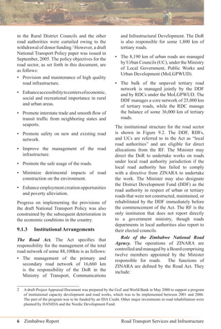 6 Zimbabwe Report Road Transport Services and Infrastructure
in the Rural District Councils and the other
road authorities were curtailed owing to the
withdrawal of donor funding.2
However, a draft
National Transport Policy paper was issued in
September, 2005. The policy objectives for the
road sector, as set forth in this document, are
as follows:
• Provision and maintenance of high quality
road infrastructure.
• Enhanceaccessibilitytocentersofeconomic,
social and recreational importance in rural
and urban areas.
• Promote interstate trade and smooth ﬂow of
transit trafﬁc from neighboring states and
seaports.
• Promote safety on new and existing road
network.
• Improve the management of the road
infrastructure.
• Promote the safe usage of the roads.
• Minimize detrimental impacts of road
construction on the environment.
• Enhanceemploymentcreationopportunities
and poverty alleviation.
Progress on implementing the provisions of
the draft National Transport Policy was also
constrained by the subsequent deterioration in
the economic conditions in the country.
9.1.3 Institutional Arrangements
The Road Act. The Act speciﬁes that
responsibility for the management of the total
road network of some 88,100km is as follows:
• The management of the primary and
secondary road network of 16,660 km
is the responsibility of the DoR in the
Ministry of Transport, Communications
and Infrastructural Development. The DoR
is also responsible for some 1,800 km of
tertiary roads.
• The 8,190 km of urban roads are managed
by Urban Councils (UC), under the Ministry
of Local Government, Public Works and
Urban Development (MoLGPWUD).
• The bulk of the unpaved tertiary road
network is managed jointly by the DDF
and by RDCs under the MoLGPWUD. The
DDF manages a core network of 25,000 km
of tertiary roads, while the RDC manage
the balance of some 36,000 km of tertiary
roads.
The institutional structure for the road sector
is shown in Figure 9.2. The DDF, RDFs,
and UCs are referred to in the Act as “local
road authorities” and are eligible for direct
allocations from the RF. The Minister may
direct the DoR to undertake works on roads
under local road authority jurisdiction if the
local road authority has failed to comply
with a directive from ZINARA to undertake
the work. The Minister may also designate
the District Development Fund (DDF) as the
road authority in respect of urban or tertiary
roads that were not constructed, maintained, or
rehabilitated by the DDF immediately before
the commencement of the Act. The RF is the
only institution that does not report directly
to a government ministry, though roads
departments in local authorities also report to
their elected councils.
Role of the Zimbabwe National Road
Agency. The operations of ZINARA are
controlled and managed by a Board comprising
twelve members appointed by the Minister
responsible for roads. The functions of
ZINARA are deﬁned by the Road Act. They
include:
2 A draft Project Appraisal Document was prepared by the GoZ and World Bank in May 2000 to support a program
of institutional capacity development and road works, which was to be implemented between 2001 and 2006.
The part of the program was to be funded by an IDA Credit. Other major investments in road rehabilitation were
planned by DANIDA and the Nordic Development Fund.
 