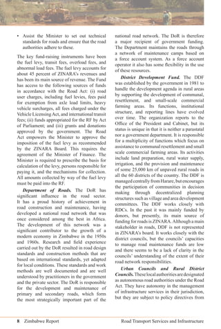 8 Zimbabwe Report Road Transport Services and Infrastructure
• Assist the Minister to set out technical
standards for roads and ensure that the road
authorities adhere to these.
The key fund-raising instruments have been
the fuel levy, transit fees, overload fees, and
abnormal load fees. The fuel levy accounts for
about 45 percent of ZINARA’s revenues and
has been its main source of revenue. The Fund
has access to the following sources of funds
in accordance with the Road Act: (i) road
user charges, including fuel levies, fees paid
for exemption from axle load limits, heavy
vehicle surcharges, all fees charged under the
Vehicle LicensingAct, and international transit
fees; (ii) funds appropriated for the RF by Act
of Parliament; and (iii) grants and donations
approved by the government. The Road
Act empowers the Minister to approve the
imposition of the fuel levy as recommended
by the ZINARA Board. This requires the
agreement of the Minister of Finance. The
Minister is required to prescribe the basis for
calculation of the levy, persons responsible for
paying it, and the mechanisms for collection.
All amounts collected by way of the fuel levy
must be paid into the RF.
Department of Roads. The DoR has
signiﬁcant inﬂuence in the road sector.
It has a proud history of achievement in
road construction and maintenance, having
developed a national road network that was
once considered among the best in Africa.
The development of this network was a
signiﬁcant contributor to the growth of a
modern economy in Zimbabwe in the 1950s
and 1960s. Research and ﬁeld experience
carried out by the DoR resulted in road design
standards and construction methods that are
based on international standards, yet adapted
for local conditions. These standards and work
methods are well documented and are well
understood by practitioners in the government
and the private sector. The DoR is responsible
for the development and maintenance of
primary and secondary roads, which form
the most strategically important part of the
national road network. The DoR is therefore
a major recipient of government funding.
The Department maintains the roads through
a network of maintenance camps based on
a force account system. As a force account
operator it also has some ﬂexibility in the use
of these resources.
District Development Fund. The DDF
was established by the government in 1981 to
handle the development agenda in rural areas
by supporting the development of communal,
resettlement, and small-scale commercial
farming areas. Its functions, institutional
structure, and reporting lines have evolved
over time. The organization reports to the
Ofﬁce of the President and Cabinet, but its
status is unique in that it is neither a parastatal
nor a government department. It is responsible
for a multiplicity of functions which focus on
assistance to communal resettlement and small
scale commercial farming areas. Its activities
include land preparation, rural water supply,
irrigation, and the provision and maintenance
of some 25,000 km of unpaved rural roads in
all the 60 districts of the country. The DDF is
managedcentrallyfromHarare,butencourages
the participation of communities in decision
making through decentralized planning
structures such as village and area development
committees. The DDF works closely with
RDCs. In the past it was mainly funded by
donors, but presently, its main source of
funding for roads is ZINARA.Although a main
stakeholder in roads, DDF is not represented
in ZINARA’s board. It works closely with the
district councils, but the councils’ capacities
to manage road maintenance funds are low
and there seems to be a lack of clarity in the
councils’ understanding of the extent of their
road network responsibilities.
Urban Councils and Rural District
Councils.Theselocalauthoritiesaredesignated
as autonomous road authorities under the Road
Act. They have autonomy in the management
of infrastructure services in their jurisdiction,
but they are subject to policy directives from
 