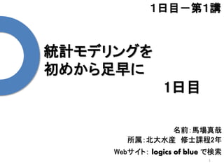 統計モデリングを
初めから足早に
1日目
1
１日目－第１講
名前：馬場真哉
所属：北大水産 修士課程2年
Webサイト： logics of blue で検索
 