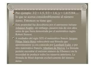 Por ejemplo: 3/2 = 1.5, 5/3 = 1.6, y = 1.615384...,
lo que se acerca considerablemente al número
áureo. Entonces se tiene que:
Esta propiedad fue descubierta por el astrónomo italiano
Johannes Kepler, sin embargo, pasaron más de cien años
antes de que fuera demostrada por el matemático inglés
Robert Simson.
A mediados del siglo XIX el matemático francés Jacques
Phlipe Marie Binet redescubrió una fórmula que
aparentemente ya era conocida por Leonhard Euler, y por
otro matemático francés, Abraham de Moivre. La fórmula
permite encontrar el enésimo número de Fibonacci sin la
necesidad de producir todos los números anteriores. La
fórmula de Binet depende exclusivamente del número
áureo.
 